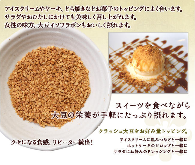 アイスクリームやケーキ、どら焼きなどお菓子のトッピングによく合います。サラダやおひたしにかけても美味しく召し上がれます。女性の味方、大豆イソフラボンもおいしく摂れます。。